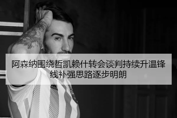 阿森纳围绕哲凯赖什转会谈判持续升温锋线补强思路逐步明朗