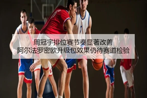 周冠宇排位赛节奏显著改善 阿尔法罗密欧升级包效果仍待赛道检验