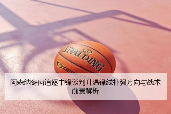 阿森纳冬窗追逐中锋谈判升温锋线补强方向与战术前景解析